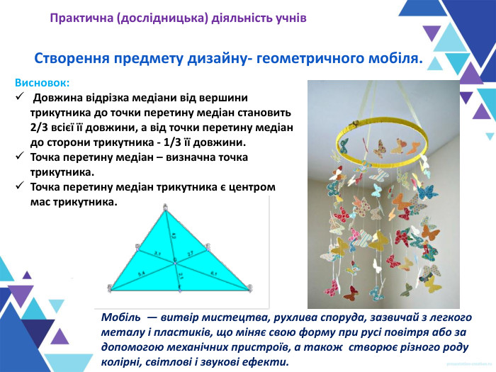 Створення предмету дизайну- геометричного мобіля. Практична (дослідницька) діяльність учнів Висновок:  Довжина відрізка медіани від вершини трикутника до точки перетину медіан становить 2/3 всієї її довжини, а від точки перетину медіан до сторони трикутника - 1/3 її довжини. Точка перетину медіан – визначна точка трикутника.  Точка перетину медіан трикутника є центром мас трикутника. Мобіль  — витвір мистецтва, рухлива споруда, зазвичай з легкого металу і пластиків, що міняє свою форму при русі повітря або за допомогою механічних пристроїв, а також  створює різного роду колірні, світлові і звукові ефекти.  