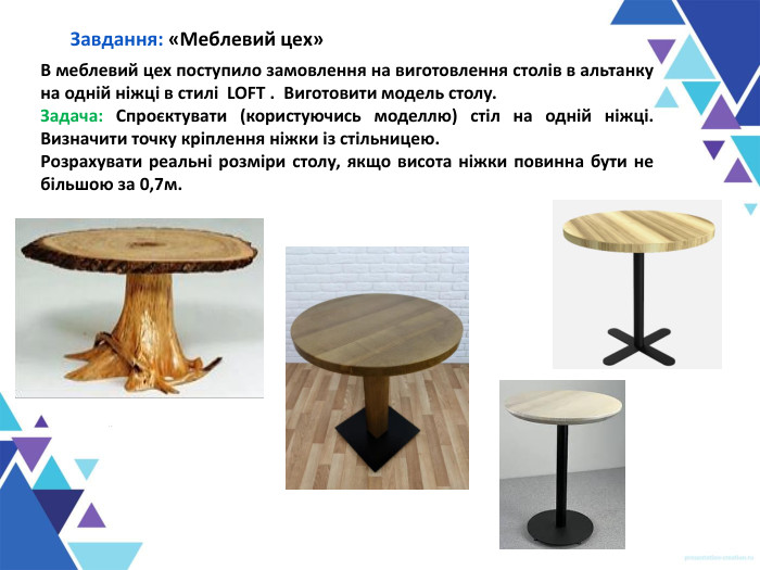 Завдання: «Меблевий цех» В меблевий цех поступило замовлення на виготовлення столів в альтанку на одній ніжці в стилі  LOFT .  Виготовити модель столу.  Задача: Спроєктувати (користуючись моделлю) стіл на одній ніжці. Визначити точку кріплення ніжки із стільницею. Розрахувати реальні розміри столу, якщо висота ніжки повинна бути не більшою за 0,7м. 