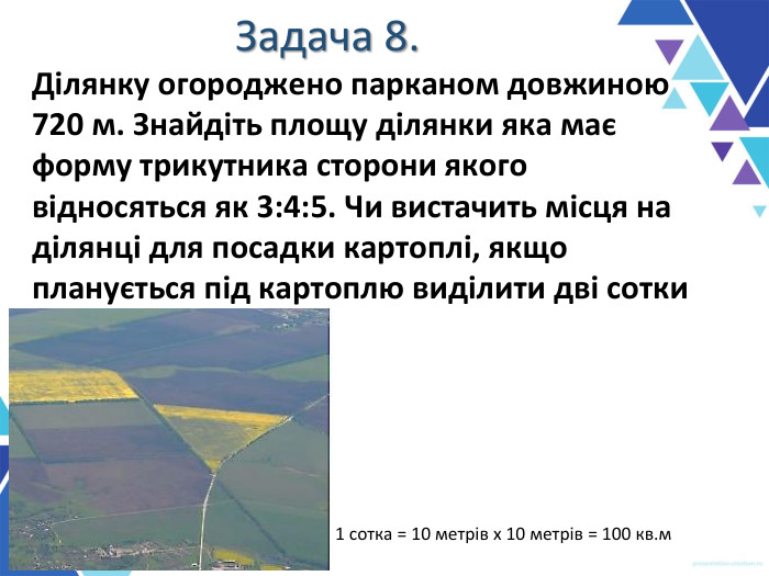 Задача 8. Ділянку огороджено парканом довжиною 720 м. Знайдіть площу ділянки яка має форму трикутника сторони якого  відносяться як 3:4:5. Чи вистачить місця на ділянці для посадки картоплі, якщо планується під картоплю виділити дві сотки . 1 сотка = 10 метрів х 10 метрів = 100 кв.м 