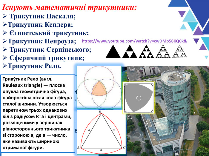 Існують математичні трикутники:  Трикутник Паскаля; Трикутник Кеплера;  Єгипетський трикутник;  Трикутник Пенроуза;  Трикутник Серпінського;  Сферичний трикутник;  Трикутник Рело. Трикутник Кеплера — прямокутний трикутник  довжини сторін якого перебувають у геометричній прогресії.     Трикутник Пенроуза — одна з основних неможливих фігур, відома також під назвами неможливий трикутник і трибар. Був відкритий в 1934 році шведським художником Оскаром Реутерсвардом, який зобразив його у вигляді набору кубиків. У 1980 році цей варіант неможливого трикутника був надрукований на шведських поштових марках. https://www.youtube.com/watch?v=cwDMp58KQ0k&  Найпростішим способом побудови є такий:  Береться рівносторонній трикутник. На першому кроці видаляється трикутник з вершинами в середині сторін початкового трикутника. На другому кроці аналогічні трикутники із трьох менших трикутників, які залишилися після першого кроку, і т. д. Після нескінченного повторення цієї процедури, від суцільного трикутника залишається підмножина — трикутник Серпінського.  Сферичний трикутник фігура, яка утворюється при перетині сфери трьома площинами, що проходять через її центр   Трику́тник Рело́ (англ. Reuleaux triangle) — плоска опукла геометрична фігура, найпростіша після кола фігура сталої ширини. Утворюється перетином трьох однакових кіл з радіусом R=a і центрами, розміщеними у вершинах рівностороннього трикутника зі стороною a, де a — число, яке називають шириною отриманої фігури. 
