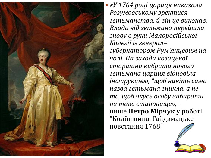 «У 1764 році цариця наказала Розумовському зректися гетьманства, й він це виконав. Влада від гетьмана перейшла знову в руки Малоросійської Колегії із генерал–губернатором Рум'янцевим на чолі. На заходи козацької старшини вибрати нового гетьмана цариця відповіла інструкцією, 