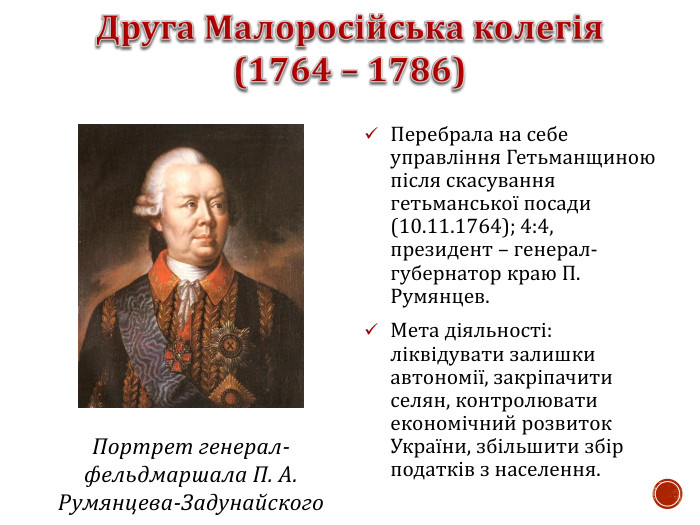 Перебрала на себе управління Гетьманщиною після скасування гетьманської посади (10.11.1764); 4:4, президент – генерал-губернатор краю П. Румянцев. Мета діяльності: ліквідувати залишки автономії, закріпачити селян, контролювати економічний розвиток України, збільшити збір податків з населення.  Портрет генерал-фельдмаршала П. А. Румянцева-Задунайского 