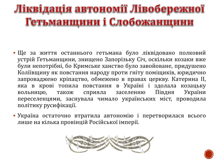 Ще за життя останнього гетьмана було ліквідовано полковий устрій Гетьманщини, знищено Запорізьку Січ, оскільки козаки вже були непотрібні, бо Кримське ханство було завойоване, придушено Коліївщину як повстання народу проти гніту поміщиків, юридично запроваджено кріпацтво, обмежено в правах церкву. Катерина ІІ, яка в крові топила повстання в Україні і здолала козацьку вольницю, також сприяла заселенню Півдня України переселенцями, заснувала чимало українських міст, проводила політику русифікації. Україна остаточно втратила автономію і перетворилася всього лише на кілька провінцій Російської імперії.  
