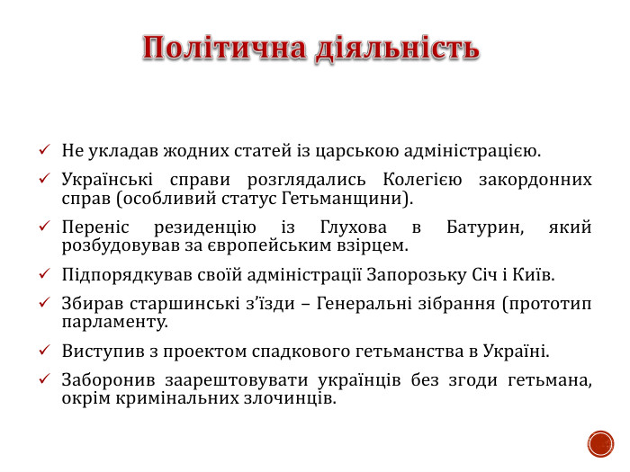 Не укладав жодних статей із царською адміністрацією. Українські справи розглядались Колегією закордонних справ (особливий статус Гетьманщини). Переніс резиденцію із Глухова в Батурин, який розбудовував за європейським взірцем. Підпорядкував своїй адміністрації Запорозьку Січ і Київ. Збирав старшинські з’їзди – Генеральні зібрання (прототип парламенту. Виступив з проектом спадкового гетьманства в Україні. Заборонив заарештовувати українців без згоди гетьмана, окрім кримінальних злочинців.    