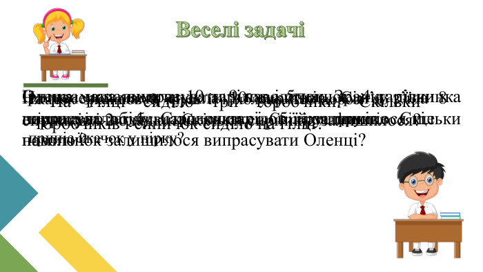 Веселі задачі На гілці сиділо три горобчики. Скільки горобчиків і синичок сиділо на гілці?Оленка мала випрасувати 9 наволочок. Зранку дівчинка випрасувала 4 наволочки і 5 рушників. Скільки наволочок залишилося випрасувати Оленці?На вечерю мама спекла 10 сирників. Сім’я з’їла 8 сирників і 2 оладки. Скільки сирників залишилося?Іринка мала вимити 10 тарілок і 5 чашок. 4 тарілки помила до обіду. Скільки тарілок їй залишилося ще помити?Їжачок знайшов 9 груш і 1 яблуко. По дорозі до нірки він загубив три сливки. Скільки фруктів приніс їжачок у нірку?