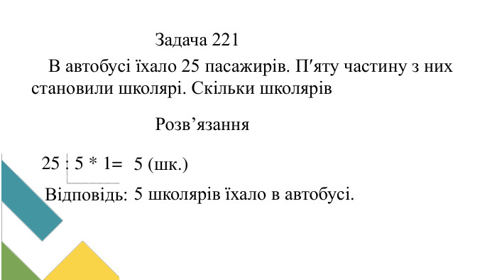 В автобусі їхало 25 пасажирів. Пяту частину з них становили школярі. Скільки школярів їхало в автобусі?Задача 221 Розв’язання25 : 5 * 1=5 (шк.)Відповідь:5 школярів їхало в автобусі.