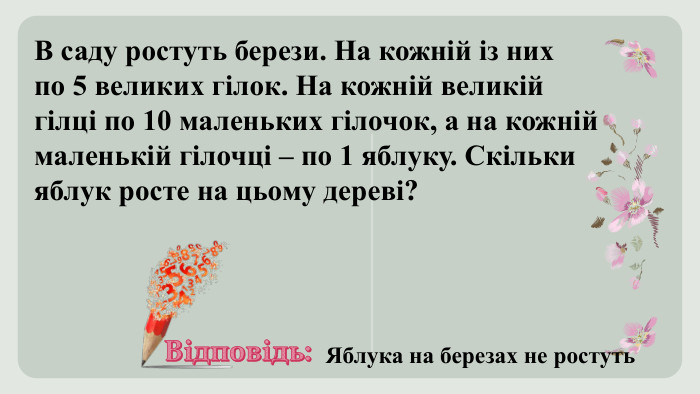 В саду ростуть берези. На кожній із них по 5 великих гілок. На кожній великій гілці по 10 маленьких гілочок, а на кожній маленькій гілочці – по 1 яблуку. Скільки яблук росте на цьому дереві? Відповідь: Яблука на березах не ростуть