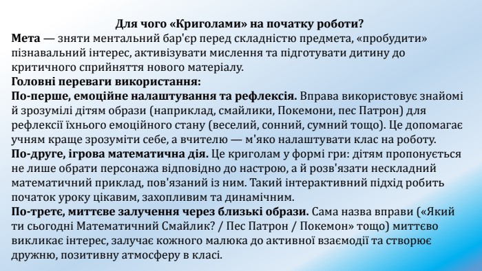 Для чого «Криголами» на початку роботи?Мета — зняти ментальний бар'єр перед складністю предмета, «пробудити» пізнавальний інтерес, активізувати мислення та підготувати дитину до критичного сприйняття нового матеріалу. Головні переваги використання: По-перше, емоційне налаштування та рефлексія. Вправа використовує знайомі й зрозумілі дітям образи (наприклад, смайлики, Покемони, пес Патрон) для рефлексії їхнього емоційного стану (веселий, сонний, сумний тощо). Це допомагає учням краще зрозуміти себе, а вчителю — м'яко налаштувати клас на роботу. По-друге, ігрова математична дія. Це криголам у формі гри: дітям пропонується не лише обрати персонажа відповідно до настрою, а й розв'язати нескладний математичний приклад, пов'язаний із ним. Такий інтерактивний підхід робить початок уроку цікавим, захопливим та динамічним. По-третє, миттєве залучення через близькі образи. Сама назва вправи («Який ти сьогодні Математичний Смайлик? / Пес Патрон / Покемон» тощо) миттєво викликає інтерес, залучає кожного малюка до активної взаємодії та створює дружню, позитивну атмосферу в класі.