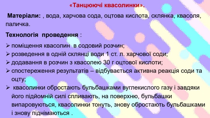 «Танцюючі квасолинки». Матеріали: , вода, харчова сода, оцтова кислота, склянка, квасоля, паличка. Технологія проведення : поміщення квасолин в содовий розчин; розведення в одній склянці води 1 ст. л. харчової соди; додавання в розчин з квасолею 30 г оцтової кислоти;спостереження результатів – відбувається активна реакція соди та оцту; квасолинки обростають бульбашками вуглекислого газу і завдяки його підйомній силі спливають, на поверхню, бульбашки випаровуються, квасолинки тонуть, знову обростають бульбашками і знову піднімаються .