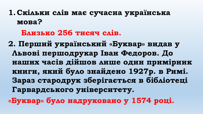 Скільки слів має сучасна українська мова? Близько 256 тисяч слів.2. Перший український «Буквар» видав у Львові першодрукар Іван Федоров. До наших часів дійшов лише один примірник книги, який було знайдено 1927р. в Римі. Зараз стародрук зберігається в бібліотеці Гарвардського університету. «Буквар» було надруковано у 1574 році.