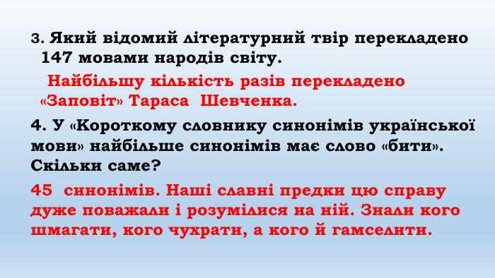 3. Який відомий літературний твір перекладено 147 мовами народів світу. Найбільшу кількість разів перекладено «Заповіт» Тараса Шевченка.4. У «Короткому словнику синонімів української мови» найбільше синонімів має слово «бити». Скільки саме? 45 синонімів. Наші славні предки цю справу дуже поважали і розумілися на ній. Знали кого шмагати, кого чухрати, а кого й гамселити. 