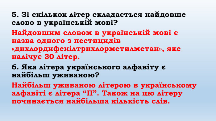 5. Зі скількох літер складається найдовше слово в українській мові?Найдовшим словом в українській мові є назва одного з пестицидів «дихлордифенілтрихлорметилметан», яке налічує 30 літер.6. Яка літера українського алфавіту є найбільш уживаною?Найбільш уживаною літерою в українському алфавіті є літера “П”. Також на цю літеру починається найбільша кількість слів. 