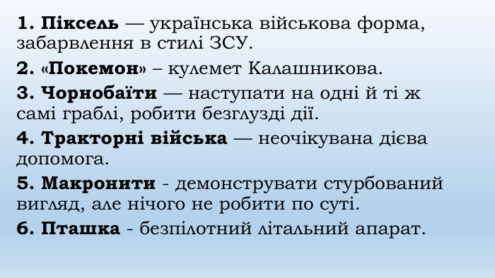 1. Піксель — українська військова форма, забарвлення в стилі ЗСУ. 2. «Покемон» – кулемет Калашникова.3. Чорнобаїти — наступати на одні й ті ж самі граблі, робити безглузді дії.4. Тракторні війська — неочікувана дієва допомога.5. Макронити - демонструвати стурбований вигляд, але нічого не робити по суті. 6. Пташка - безпілотний літальний апарат.