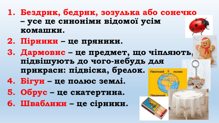 Бездрик, бедрик, зозулька або сонечко – усе це синоніми відомої усім комашки. Пірники – це пряники. Дармовис – це предмет, що чіпляють, підвішують до чого-небудь для прикраси: підвіска, брелок. Бігун – це полюс землі. Обрус – це скатертина. Шваблики – це сірники.