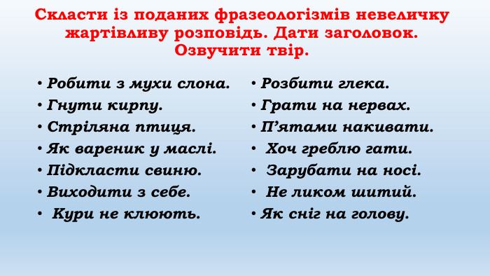 Cкласти із поданих фразеологізмів невеличку жартівливу розповідь. Дати заголовок. Озвучити твір. Робити з мухи слона. Гнути кирпу. Стріляна птиця. Як вареник у маслі. Підкласти свиню. Виходити з себе. Кури не клюють. Розбити глека. Грати на нервах. П’ятами накивати. Хоч греблю гати. Зарубати на носі. Не ликом шитий. Як сніг на голову.