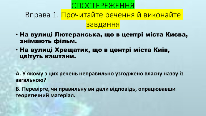 СПОСТЕРЕЖЕННЯ Вправа 1. Прочитайте речення й виконайте завдання На вулиці Лютеранська, що в центрі міста Києва, знімають фільм. На вулиці Хрещатик, що в центрі міста Київ, цвітуть каштани. А. У якому з цих речень неправильно узгоджено власну назву із загальною? Б. Перевірте, чи правильну ви дали відповідь, опрацювавши теоретичний матеріал. 