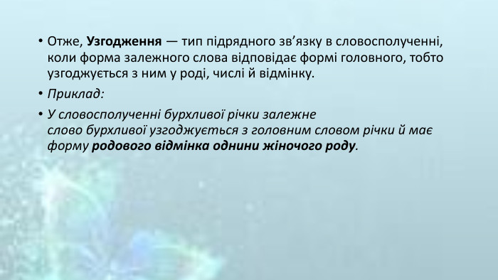 Отже, Узгодження — тип підрядного зв’язку в словосполученні, коли форма залежного слова відповідає формі головного, тобто узгоджується з ним у роді, числі й відмінку. Приклад: У словосполученні бурхливої річки залежне слово бурхливої узгоджується з головним словом річки й має форму родового відмінка однини жіночого роду.