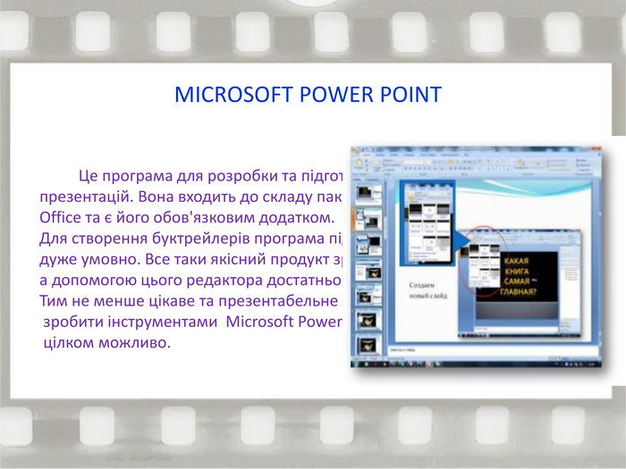 MICROSOFT POWER POINT Це програма для розробки та підготовки презентацій. Вона входить до складу пакету Office та є його обов'язковим додатком. Для створення буктрейлерів програма підходить дуже умовно. Все таки якісний продукт зробити за допомогою цього редактора достатньо складно. Тим не менше цікаве та презентабельне слайд-шоу зробити інструментами Microsoft Power Point цілком можливо. 