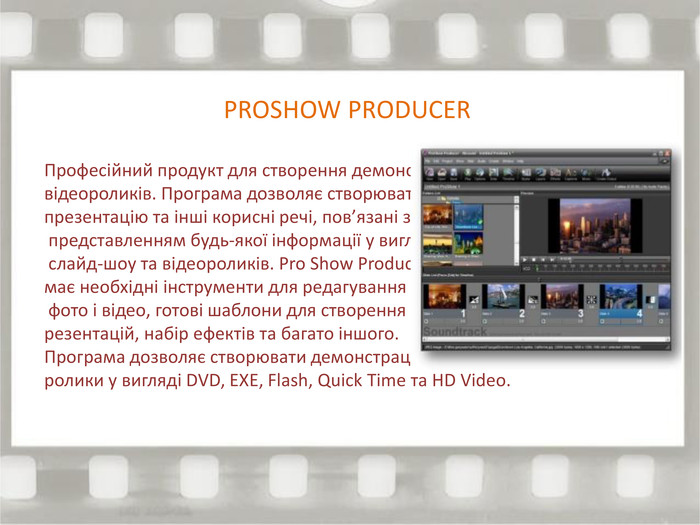 PROSHOW PRODUCERПрофесійний продукт для створення демонстраційних відеороликів. Програма дозволяє створювати ділову презентацію та інші корисні речі, пов’язані з представленням будь-якої інформації у вигляді слайд-шоу та відеороликів. Pro Show Producer має необхідні інструменти для редагування фото і відео, готові шаблони для створення презентацій, набір ефектів та багато іншого. Програма дозволяє створювати демонстраційні ролики у вигляді DVD, EXE, Flash, Quick Time та HD Video.