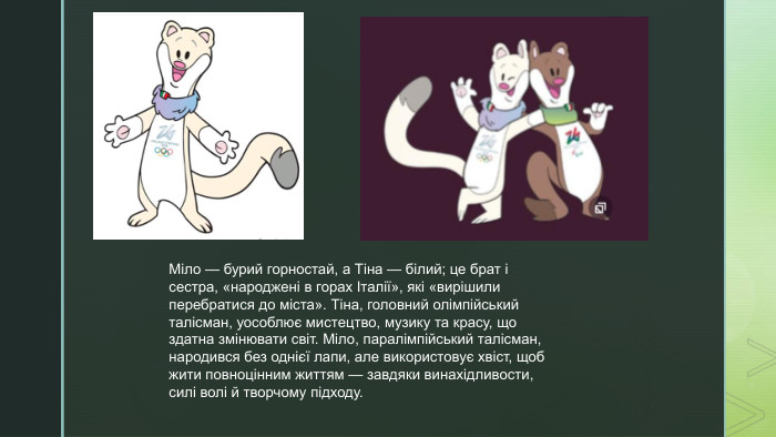 Міло — бурий горностай, а Тіна — білий; це брат і сестра, «народжені в горах Італії», які «вирішили перебратися до міста». Тіна, головний олімпійський талісман, уособлює мистецтво, музику та красу, що здатна змінювати світ. Міло, паралімпійський талісман, народився без однієї лапи, але використовує хвіст, щоб жити повноцінним життям — завдяки винахідливости, силі волі й творчому підходу.
