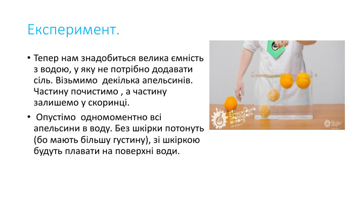 Експеримент. Тепер нам знадобиться велика ємність з водою, у яку не потрібно додавати сіль. Візьмимо декілька апельсинів. Частину почистимо , а частину залишемо у скоринці. Опустімо одномоментно всі апельсини в воду. Без шкірки потонуть (бо мають більшу густину), зі шкіркою будуть плавати на поверхні води.