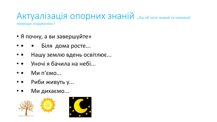 Актуалізація опорних знаній . Які об`єкти живой та неживой природи згадувались?Я почну, а ви завершуйте»•     •     Біля дома росте...•     Нашу землю вдень освітлює...•     Уночі я бачила на небі...•     Ми п’ємо...•     Риби живуть у...•     Ми дихаємо...