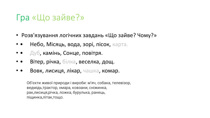Гра «Що зайве?» Розв'язування логічних завдань «Що зайве? Чому?»•     Небо, Місяць, вода, зорі, пісок, карта.•     Дуб, камінь, Сонце, повітря.•     Вітер, річка, білка, веселка, дощ.•     Вовк, лисиця, лікар, чашка, комар. Об’єкти живої природи і вироби: м’яч, собака, телевізор, ведмідь,трактор, хмара, ковзани, сніжинка, рак,лисиця,річка, ложка, бурулька, ранець, піщинка,літак,тощо. 
