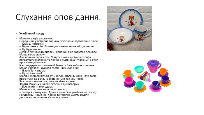 Слухання оповідання. Улюблений посуд. Максим сидів за столом. Перед ним улюблена тарілка, улюблене картопляне пюре.-- Мамо, погодуй!-- Бери ложку і їж. Ти вже достатньо великий для цього.-- Ну будь ласка. Дитяче личко скривилось і хлопчик вже задумав плакати. Мама взяла ложку. Але вона випала з рук. Матуся знову зробила спробу погодувати малюка, та ложка з підписом 