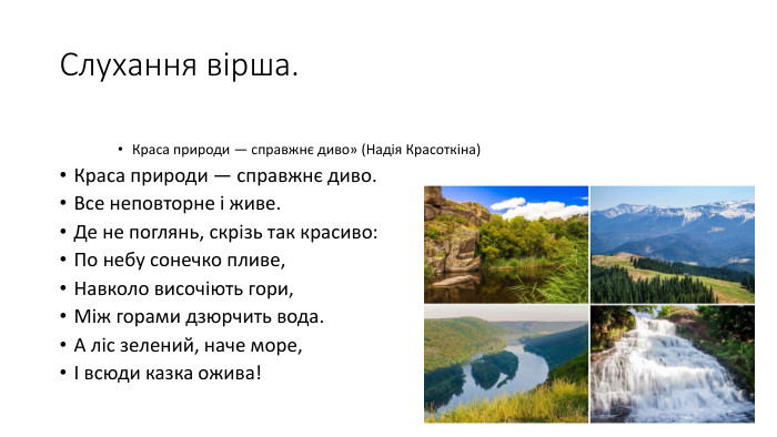 Слухання вірша. Краса природи — справжнє диво» (Надія Красоткіна)Краса природи — справжнє диво. Все неповторне і живе. Де не поглянь, скрізь так красиво: По небу сонечко пливе,Навколо височіють гори,Між горами дзюрчить вода. А ліс зелений, наче море,І всюди казка ожива!