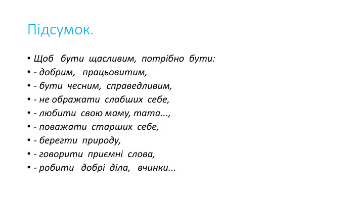 Підсумок. Щоб   бути  щасливим,  потрібно  бути:- добрим,   працьовитим,- бути  чесним,  справедливим,- не ображати  слабших  себе,- любити  свою маму, тата...,- поважати  старших  себе,- берегти  природу,- говорити  приємні  слова,- робити   добрі  діла,   вчинки...