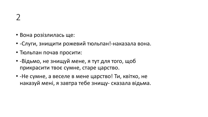 2 Вона розізлилась ще:-Слуги, знищити рожевий тюльпан!-наказала вона. Тюльпан почав просити:-Відьмо, не знищуй мене, я тут для того, щоб прикрасити твоє сумне, старе царство.-Не сумне, а веселе в мене царство! Ти, квітко, не наказуй мені, я завтра тебе знищу- сказала відьма.