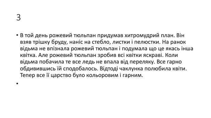 3 В той день рожевий тюльпан придумав хитромудрий план. Він взяв трішку бруду, наніс на стебло, листки і пелюстки. На ранок відьма не впізнала рожевий тюльпан і подумала що це якась інша квітка. Але рожевий тюльпан зробив всі квітки яскраві. Коли відьма побачила те все ледь не впала від переляку. Все гарно обдивившись їй сподобалось. Відтоді чаклунка полюбила квіти. Тепер все її царство було кольоровим і гарним. 