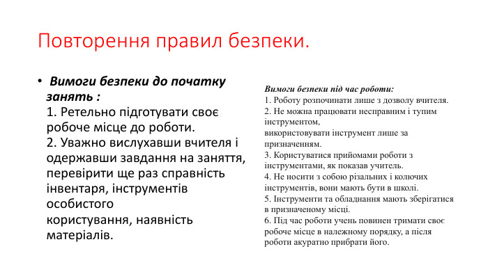 Повторення правил безпеки. Вимоги безпеки до початку занять :1. Ретельно підготувати своє робоче місце до роботи.2. Уважно вислухавши вчителя і одержавши завдання на заняття, перевірити ще раз справність інвентаря, інструментів особистогокористування, наявність матеріалів. Вимоги безпеки під час роботи:1. Роботу розпочинати лише з дозволу вчителя.2. Не можна працювати несправним і тупим інструментом,використовувати інструмент лише за призначенням.3. Користуватися прийомами роботи з інструментами, як показав учитель.4. Не носити з собою різальних і колючих інструментів, вони мають бути в школі.5. Інструменти та обладнання мають зберігатися в призначеному місці.6. Під час роботи учень повинен тримати своє робоче місце в належному порядку, а після роботи акуратно прибрати його.