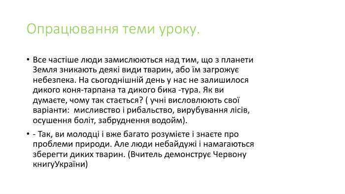 Опрацювання теми уроку. Все частіше люди замислюються над тим, що з планети Земля зникають деякі види тварин, або їм загрожує небезпека. На сьогоднішній день у нас не залишилося дикого коня-тарпана та дикого бика -тура. Як ви думаєте, чому так стається? ( учні висловлюють свої варіанти:  мисливство і рибальство, вирубування лісів, осушення боліт, забруднення водойм).- Так, ви молодці і вже багато розумієте і знаєте про проблеми природи. Але люди небайдужі і намагаються зберегти диких тварин. (Вчитель демонструє Червону книгу. України)