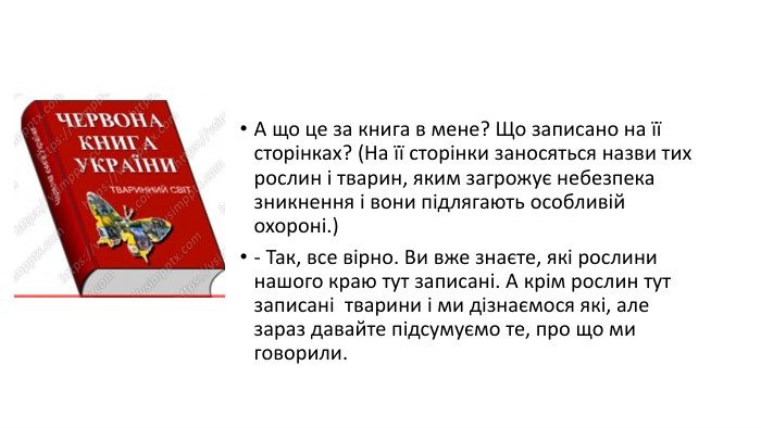 А що це за книга в мене? Що записано на її сторінках? (На її сторінки заносяться назви тих рослин і тварин, яким загрожує небезпека зникнення і вони підлягають особливій охороні.)- Так, все вірно. Ви вже знаєте, які рослини нашого краю тут записані. А крім рослин тут записані  тварини і ми дізнаємося які, але зараз давайте підсумуємо те, про що ми говорили.