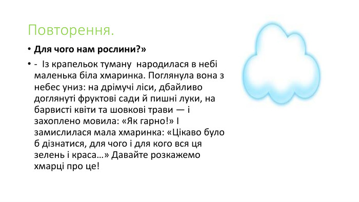 Повторення. Для чого нам рослини?»                 -  Із крапельок туману  народилася в небі маленька біла хмаринка. Поглянула вона з небес униз: на дрімучі ліси, дбайливо доглянуті фруктові сади й пишні луки, на барвисті квіти та шовкові трави — і захоплено мовила: «Як гарно!» І замислилася мала хмаринка: «Цікаво було б дізнатися, для чого і для кого вся ця зелень і краса…» Давайте розкажемо хмарці про це!