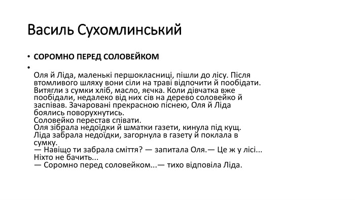 Василь Сухомлинський. СОРОМНО ПЕРЕД СОЛОВЕЙКОМОля й Ліда, маленькі першокласниці, пішли до лісу. Після втомливого шляху вони сіли на траві відпочити й пообідати. Витягли з сумки хліб, масло, яєчка. Коли дівчатка вже пообідали, недалеко від них сів на дерево соловейко й заспівав. Зачаровані прекрасною піснею, Оля й Ліда боялись поворухнутись. Соловейко перестав співати. Оля зібрала недоїдки й шматки газети, кинула під кущ. Ліда забрала недоїдки, загорнула в газету й поклала в сумку.— Навіщо ти забрала сміття? — запитала Оля.— Це ж у лісі... Ніхто не бачить...— Соромно перед соловейком...— тихо відповіла Ліда.