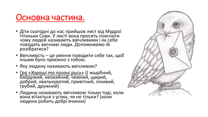 Основна частина. Діти сьогодні до нас прийшов лист від Мудрої тітоньки Сови. У листі вона просить пояснити чому людей називають ввічливими і як себе поводять ввічливі люди. Допоможемо їй розібратися?Ввічливість – це уміння поводити себе так, щоб іншим було приємно з тобою. Яку людину називають ввічливою?Гра «Хороші та погані риси» (( жадібний, байдужий, неохайний, чемний, щирий, добрий, хвалькуватий, привітний, лінивий, грубий, дружний)Людину називають ввічливою тільки тоді, коли вона вітається з усіма, чи не тільки? (коли людина робить добрі вчинки)