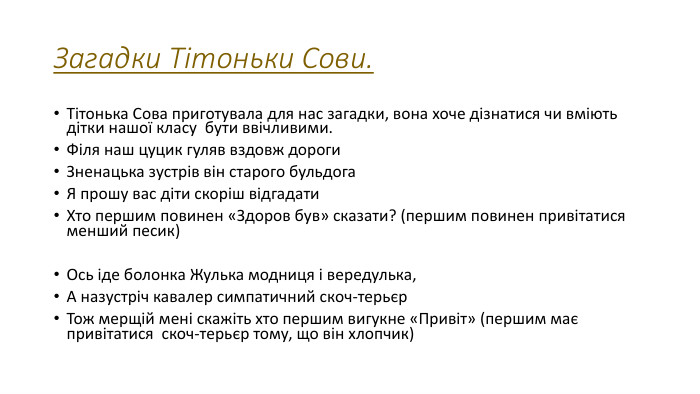 Загадки Тітоньки Сови. Тітонька Сова приготувала для нас загадки, вона хоче дізнатися чи вміють дітки нашої класу бути ввічливими. Філя наш цуцик гуляв вздовж дороги. Зненацька зустрів він старого бульдога. Я прошу вас діти скоріш відгадати. Хто першим повинен «Здоров був» сказати? (першим повинен привітатися менший песик)Ось іде болонка Жулька модниця і вередулька,А назустріч кавалер симпатичний скоч-терьєр. Тож мерщій мені скажіть хто першим вигукне «Привіт» (першим має привітатися  скоч-терьєр тому, що він хлопчик)