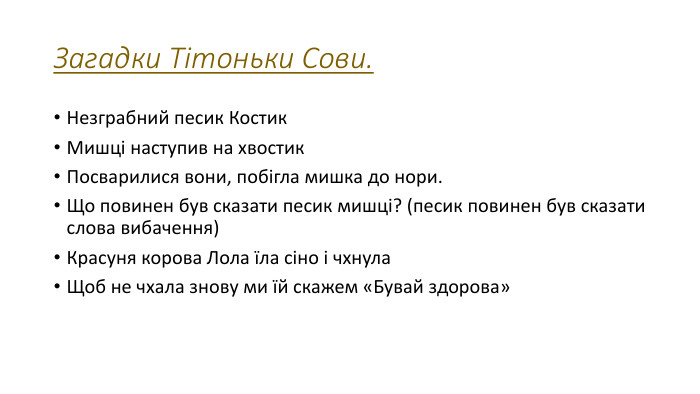 Загадки Тітоньки Сови. Незграбний песик Костик. Мишці наступив на хвостик. Посварилися вони, побігла мишка до нори. Що повинен був сказати песик мишці? (песик повинен був сказати слова вибачення)Красуня корова Лола їла сіно і чхнула. Щоб не чхала знову ми їй скажем «Бувай здорова»