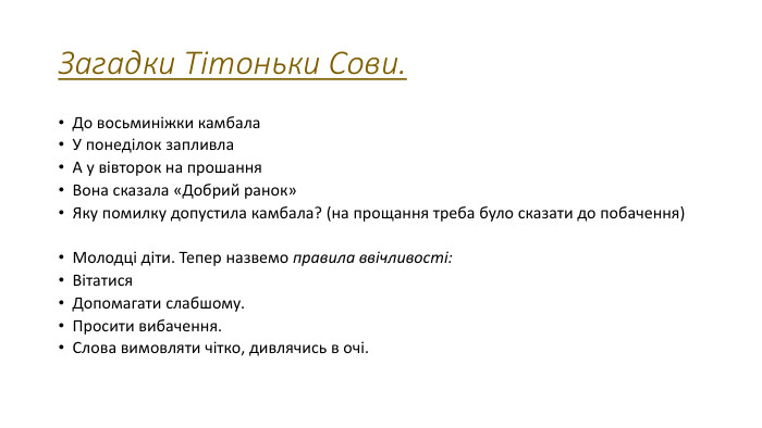 Загадки Тітоньки Сови. До восьминіжки камбала. У понеділок запливла. А у вівторок на прошання. Вона сказала «Добрий ранок»Яку помилку допустила камбала? (на прощання треба було сказати до побачення)Молодці діти. Тепер назвемо правила ввічливості: Вітатися. Допомагати слабшому. Просити вибачення. Слова вимовляти чітко, дивлячись в очі.