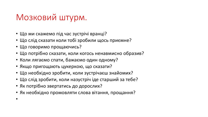 Мозковий штурм. Що ми скажемо під час зустрічі вранці?Що слід сказати коли тобі зробили щось приємне?Що говоримо прощаючись?Що потрібно сказати, коли когось ненавмисно образив?Коли лягаємо спати, бажаємо один одному?Якщо пригощають цукеркою, що сказати?Що необхідно зробити, коли зустрічаєш знайомих?Що слід зробити, коли назустріч іде старший за тебе?Як потрібно звертатись до дорослих?Як необхідно промовляти слова вітання, прощання? 