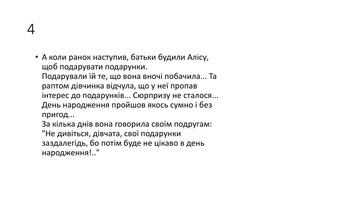 4 А коли ранок наступив, батьки будили Алісу, щоб подарувати подарунки. Подарували їй те, що вона вночі побачила... Та раптом дівчинка відчула, що у неї пропав інтерес до подарунків... Сюрпризу не сталося... День народження пройшов якось сумно і без пригод... За кілька днів вона говорила своїм подругам: 