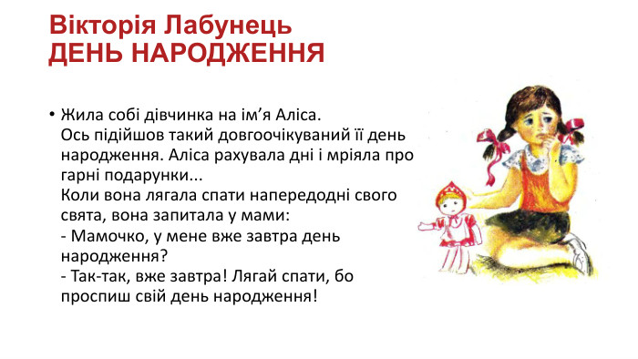 Вікторія Лабунець. ДЕНЬ НАРОДЖЕННЯЖила собі дівчинка на ім’я Аліса. Ось підійшов такий довгоочікуваний її день народження. Аліса рахувала дні і мріяла про гарні подарунки... Коли вона лягала спати напередодні свого свята, вона запитала у мами:- Мамочко, у мене вже завтра день народження?- Так-так, вже завтра! Лягай спати, бо проспиш свій день народження!