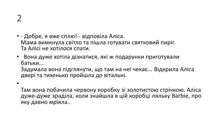 2- Добре, я вже сплю! - відповіла Аліса. Мама вимкнула світло та пішла готувати святковий пиріг. Та Алісі не хотілося спати.  Вона дуже хотіла дізнатися, які ж подарунки приготували батьки... Задумала вона підглянути, що там на неї чекає... Відкрила Аліса двері та тихенько пройшла до вітальні. Там вона побачила червону коробку зі золотистою стрічкою. Аліса дуже-дуже зраділа, коли знайшла в цій коробці ляльку Barbie, про яку давно мріяла..