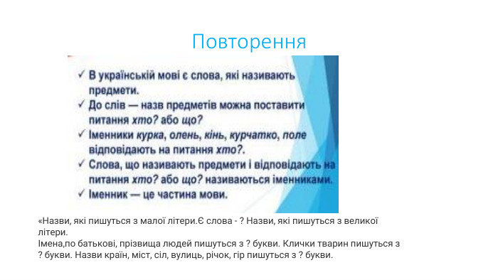 Повторення«Назви, які пишуться з малої літери.Є слова - ? Назви, які пишуться з великої літери.Імена,по батькові, прізвища людей пишуться з ? букви. Клички тварин пишуться з ? букви. Назви країн, міст, сіл, вулиць, річок, гір пишуться з ? букви.