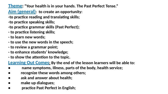 Theme: “Your health is in your hands. The Past Perfect Tense.”Aim (general): to create an opportunity:-to practice reading and translating skills;-to practice speaking skills;-to practice grammar skills (Past Perfect);- to practice listening skills;- to learn new words;- to use the new words in the speech;- to review a grammar point;- to enhance students’ knowledge;- to show the attention to the topic. Learning Out Comes: By the end of the lesson learners will be able to: • name symptoms, Illness, parts of the body, health service; •	recognize these words among others;•	ask and answer about health;•	make up dialogues;• practice Past Perfect in English;