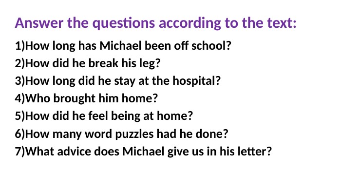 Answer the questions according to the text: How long has Michael been off school?How did he break his leg? How long did he stay at the hospital?Who brought him home?How did he feel being at home?How many word puzzles had he done?What advice does Michael give us in his letter? 