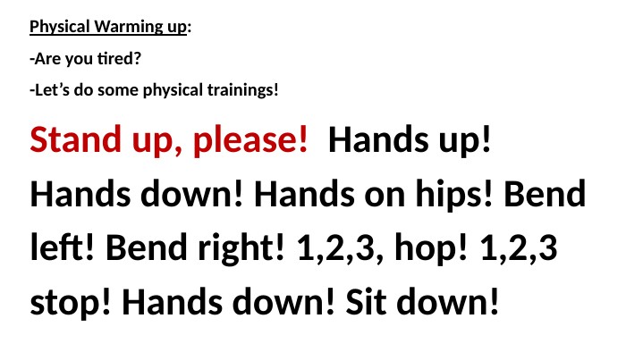 Physical Warming up:-Are you tired?-Let’s do some physical trainings!Stand up, please! Hands up! Hands down! Hands on hips! Bend left! Bend right! 1,2,3, hop! 1,2,3 stop! Hands down! Sit down! 