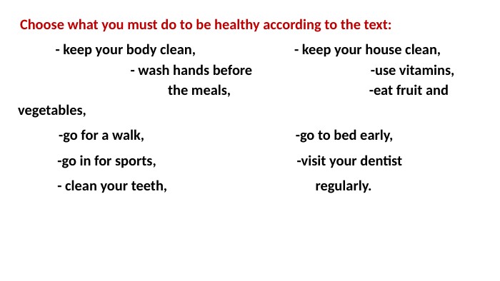 Choose what you must do to be healthy according to the text:	- keep your body clean, - keep your house clean, - wash hands before -use vitamins, the meals, -eat fruit and vegetables, -go for a walk, -go to bed early, -go in for sports, -visit your dentist - clean your teeth, regularly. 